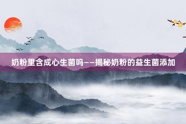 奶粉里含成心生菌吗——揭秘奶粉的益生菌添加