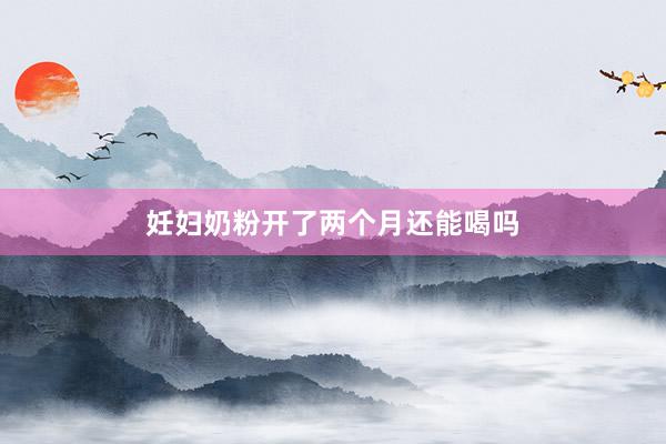 妊妇奶粉开了两个月还能喝吗