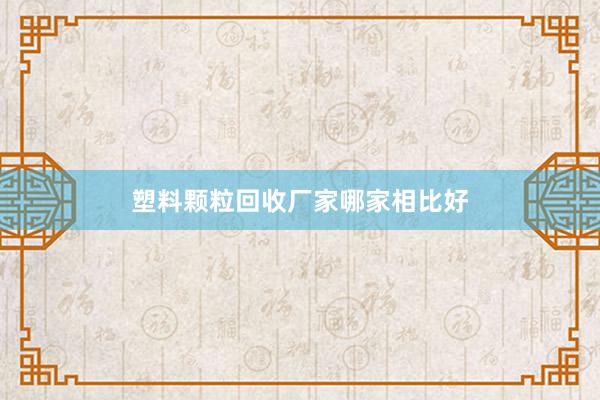 塑料颗粒回收厂家哪家相比好