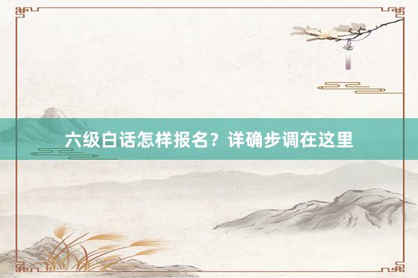 六级白话怎样报名？详确步调在这里