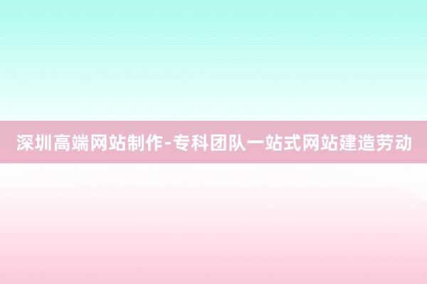 深圳高端网站制作-专科团队一站式网站建造劳动