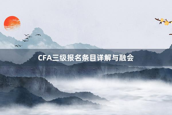 CFA三级报名条目详解与融会