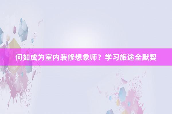 何如成为室内装修想象师？学习旅途全默契