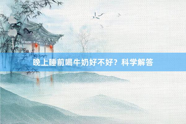 晚上睡前喝牛奶好不好？科学解答